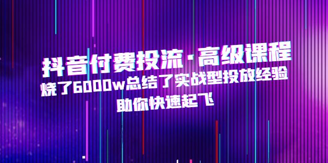 （4928期）抖音付费投流·高级课程，烧了6000w总结了实战型投放经验，助你快速起飞-夜影资源