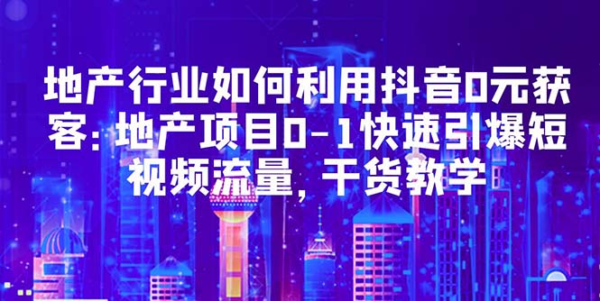 （5549期）地产行业如何利用抖音0元获客：地产项目0-1快速引爆短视频流量，干货教学-夜影资源