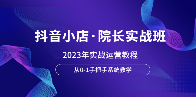 （6031期）抖音小店·院长实战班，2023年实战运营教程，从0-1手把手系统教学-夜影资源