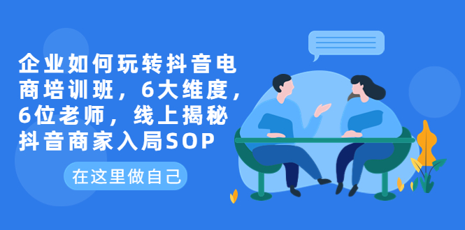 （6228期）企业如何玩转抖音电商培训班，6大维度，6位老师，线上揭秘抖音商家入局SOP-夜影资源