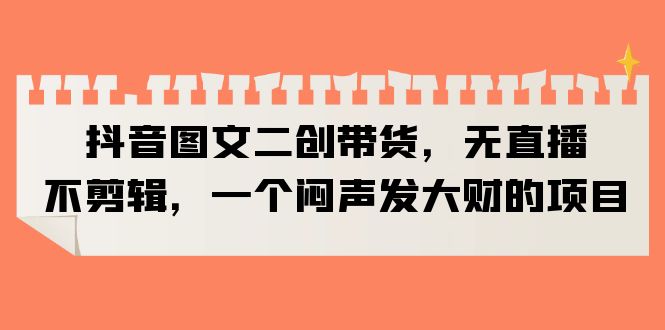 （6274期）抖音图文二创带货，无直播，不剪辑，一个闷声发大财的项目-夜影资源