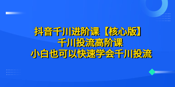 （6504期）抖音千川进阶课【核心版】 千川投流高阶课 小白也可以快速学会千川投流-夜影资源