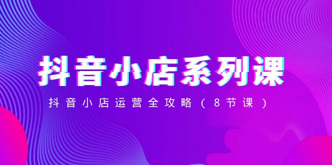 抖音小店系列课，抖音小店运营全攻略（8节课）-夜影资源