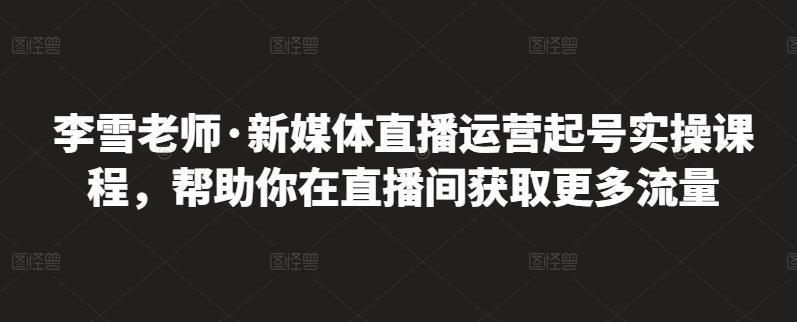 李雪老师·新媒体直播运营起号实操课程，帮助你在直播间获取更多流量-夜影资源
