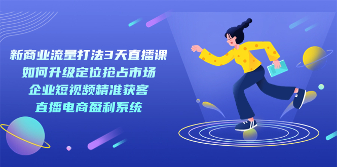 （7280期）新商业-流量打法3天直播课：定位抢占市场 企业短视频获客 直播电商盈利系统-夜影资源