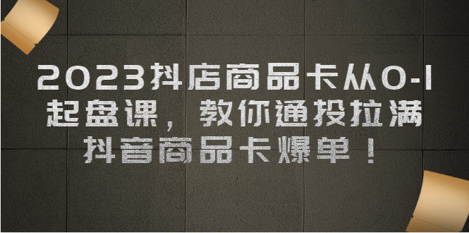 2023抖店商品卡从0-1 起盘课，教你通投拉满，抖音商品卡爆单-夜影资源