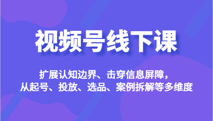 视频号线下课，扩展认知边界、击穿信息屏障，从起号、投放、选品、案例拆解等多维度-夜影资源