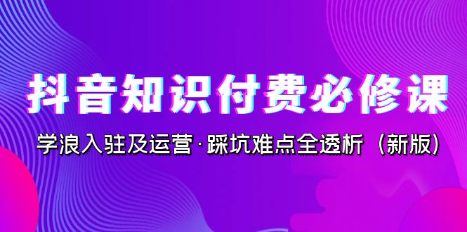 抖音·知识付费·必修课，学浪入驻及运营·踩坑难点全透析（2023新版）-夜影资源