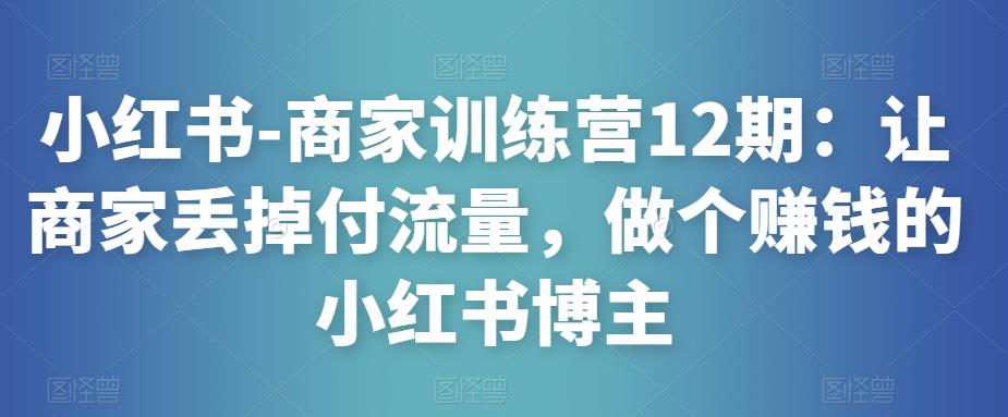 小红书-商家训练营12期：让商家丢掉付流量，做个赚钱的小红书博主-夜影资源