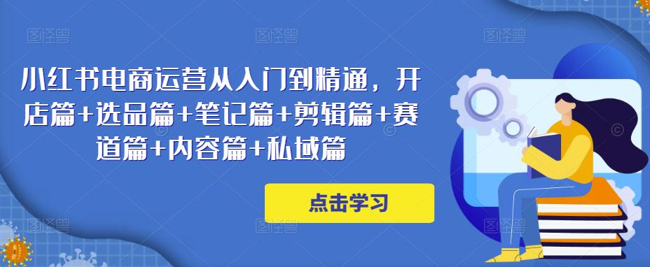 小红书电商运营从入门到精通，开店篇+选品篇+笔记篇+剪辑篇+赛道篇+内容篇+私域篇-夜影资源