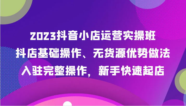 2023抖音小店运营实操班，抖店基础操作、无货源优势做法，入驻完整操作，新手快速起店-夜影资源