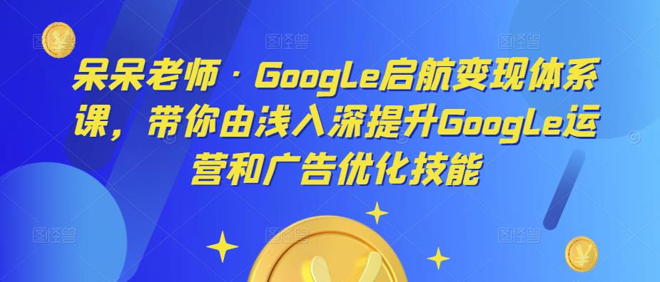 呆呆老师·Google启航变现体系课，带你由浅入深提升Google运营和广告优化技能-夜影资源