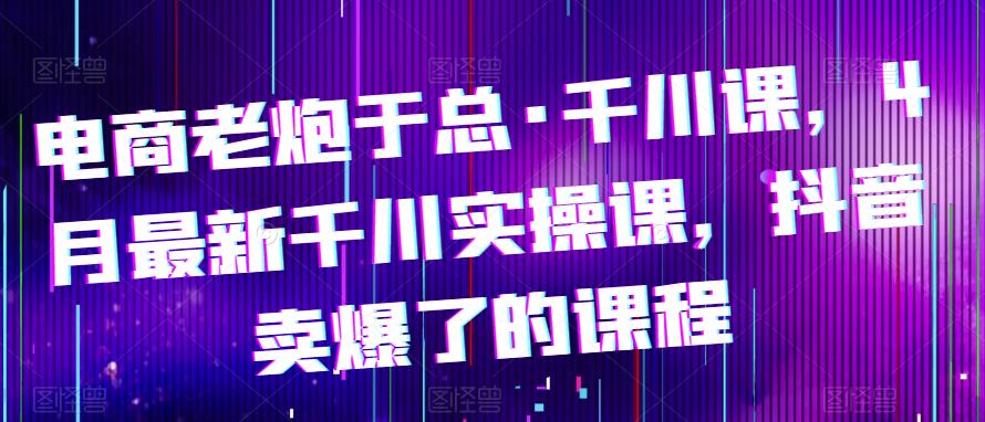 电商老炮于总·千川课，最新千川实操课，抖音卖爆了的课程-夜影资源