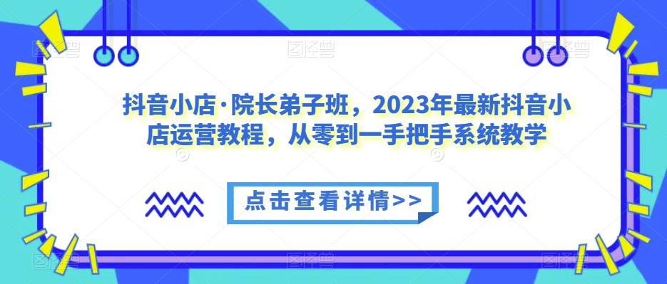 抖音小店·院长弟子班，2023年最新抖音小店运营教程，从零到一手把手系统教学-夜影资源