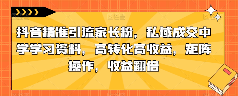 抖音精准引流家长粉，私域成交中学学习资料，高转化高收益，矩阵操作，收益翻倍【揭秘】-夜影资源