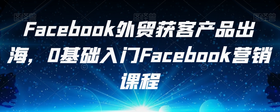 Facebook外贸获客产品出海，0基础入门Facebook营销课程-夜影资源