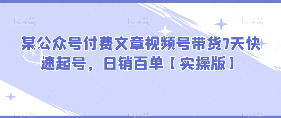 某公众号付费文章视频号带货7天快速起号，日销百单【实操版】-夜影资源