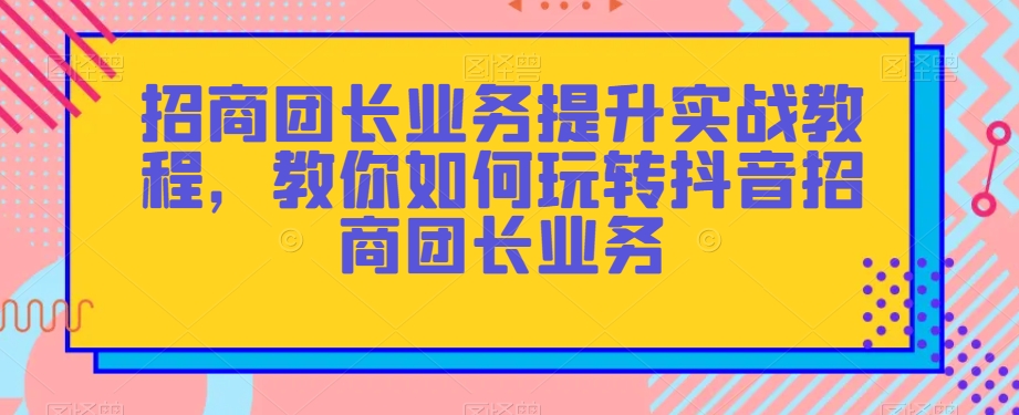 招商团长业务提升实战教程，教你如何玩转抖音招商团长业务-夜影资源