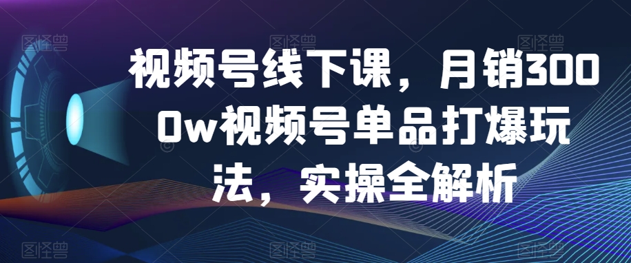 视频号线下课，月销3000w视频号单品打爆玩法，实操全解析-夜影资源