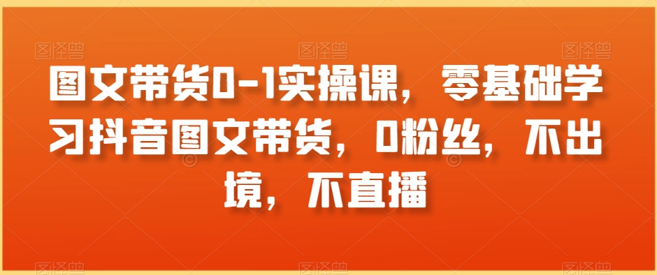 图文带货0-1实操课，零基础学习抖音图文带货，0粉丝，不出境，不直播-夜影资源