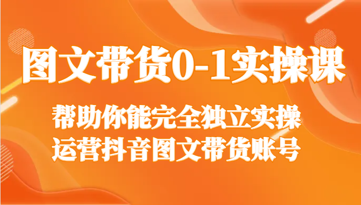 图文带货0-1实操课，帮助你能完全独立实操运营抖音图文带货账号-夜影资源