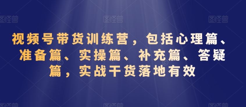 视频号带货训练营，包括心理篇、准备篇、实操篇、补充篇、答疑篇，实战干货落地有效-夜影资源