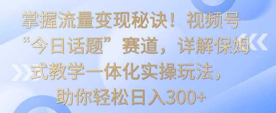 掌握流量变现秘诀！视频号“今日话题”赛道，详解保姆式教学一体化实操玩法，助你轻松日入300+-夜影资源