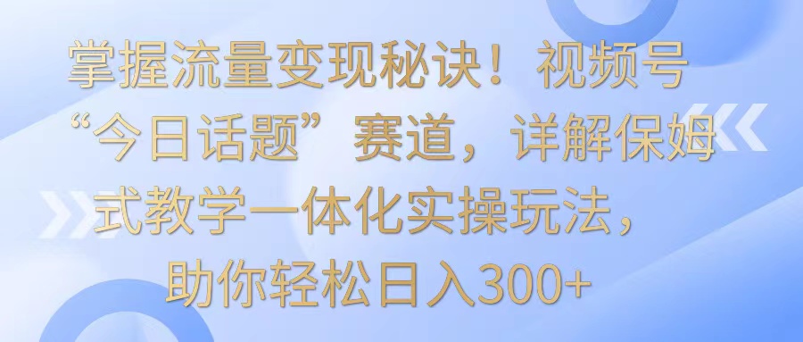 掌握流量变现秘诀！视频号“今日话题”赛道，详解保姆式教学一体化实操玩法，日入300+-夜影资源