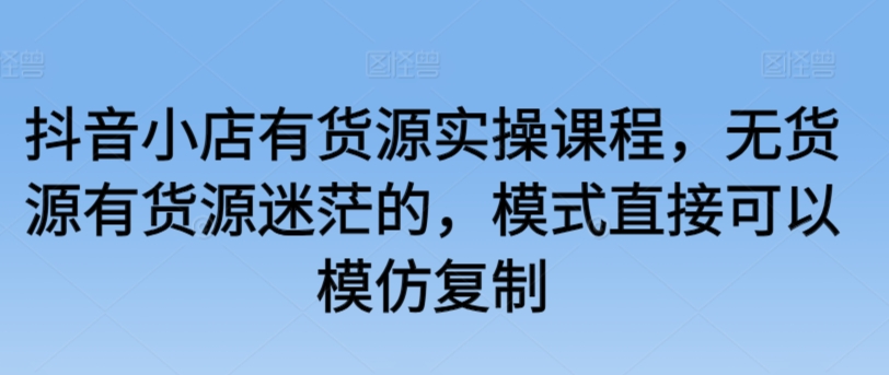 抖音小店有货源实操课程，无货源有货源迷茫的，模式直接可以模仿复制-夜影资源