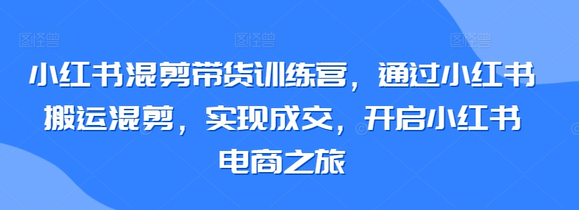 小红书混剪带货训练营，通过小红书搬运混剪，实现成交，开启小红书电商之旅-夜影资源