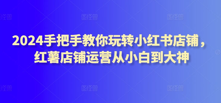 2024手把手教你玩转小红书店铺，红薯店铺运营从小白到大神-夜影资源