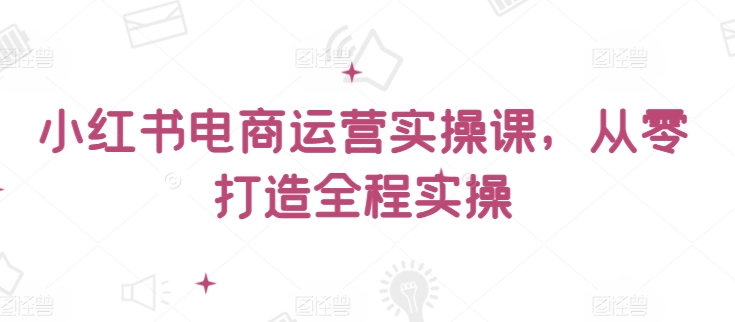 小红书电商运营实操课，​从零打造全程实操-夜影资源