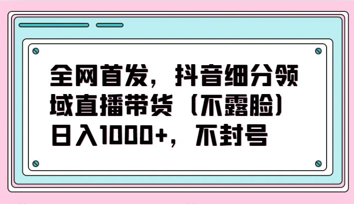 全网首发，抖音细分领域直播带货（不露脸）项目，日入1000+，不封号-夜影资源