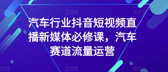 汽车行业抖音短视频直播新媒体必修课，汽车赛道流量运营-夜影资源