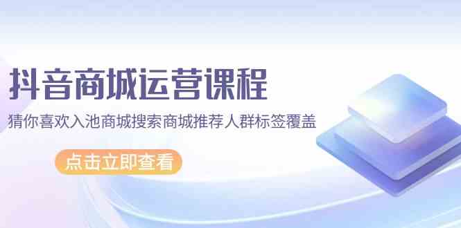 （9771期）抖音商城 运营课程，猜你喜欢入池商城搜索商城推荐人群标签覆盖（67节课）-夜影资源