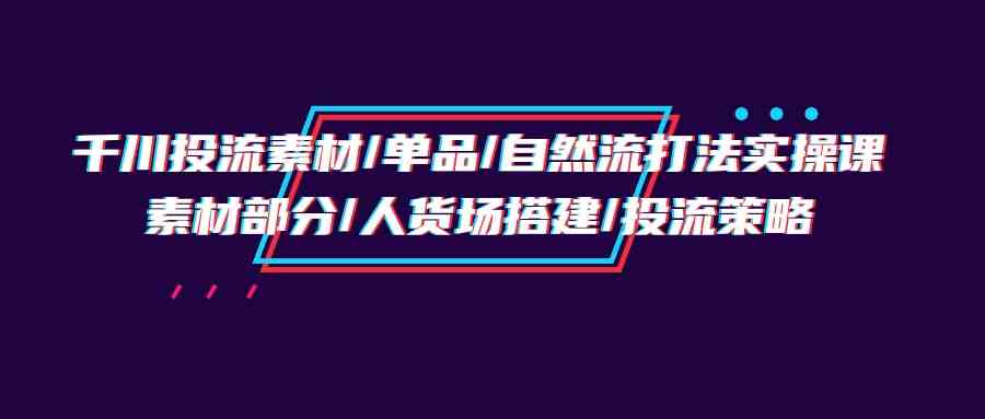 千川投流素材/单品/自然流打法实操培训班，素材部分/人货场搭建/投流策略-夜影资源