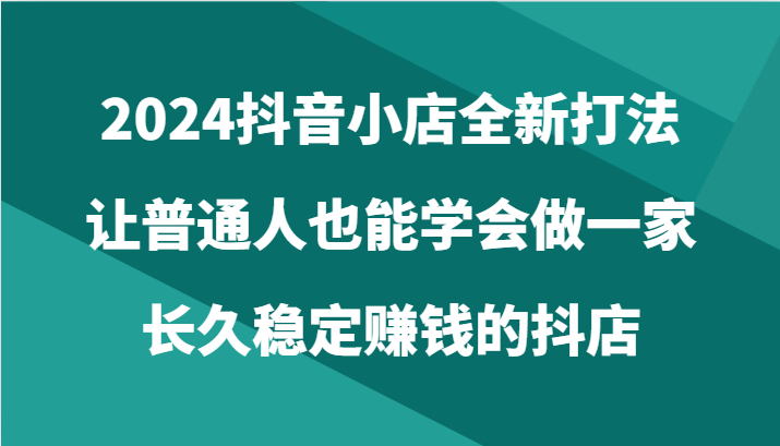 2024抖音小店全新打法，让普通人也能学会做一家长久稳定赚钱的抖店（24节）-夜影资源