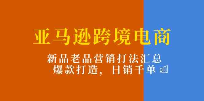 亚马逊跨境电商：新品老品营销打法汇总，爆款打造，日销千单-夜影资源