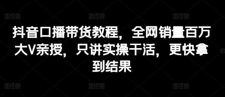 抖音口播带货教程，全网销量百万大V亲授，只讲实操干活，更快拿到结果-夜影资源