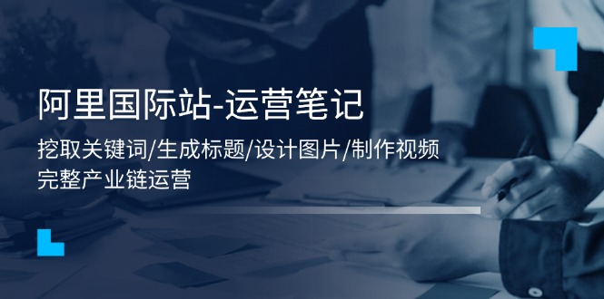 （11508期）阿里国际站-运营笔记：挖取关键词/生成标题/设计图片/制作视频/56节课-夜影资源