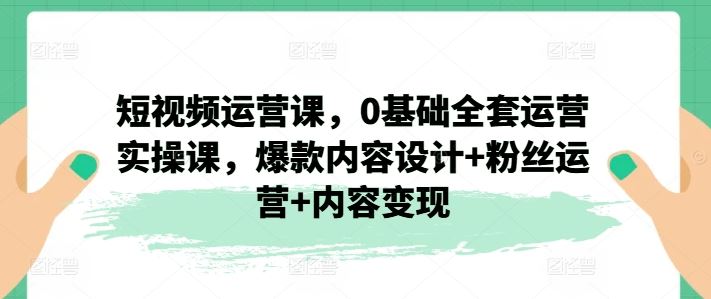 短视频运营课，0基础全套运营实操课，爆款内容设计+粉丝运营+内容变现-夜影资源