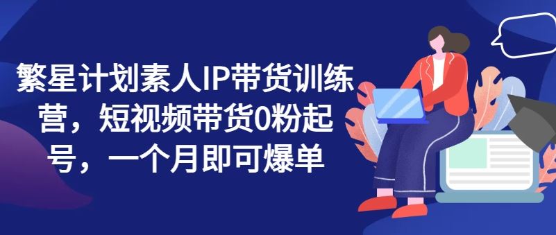 繁星计划素人IP带货训练营，短视频带货0粉起号，一个月即可爆单-夜影资源