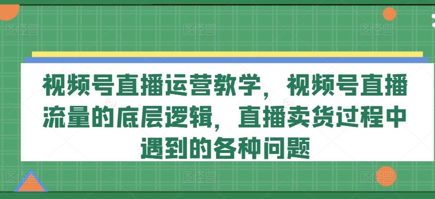 视频号直播运营教学，视频号直播流量的底层逻辑，直播卖货过程中遇到的各种问题-夜影资源