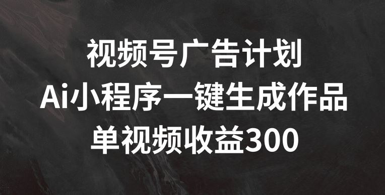 视频号广告计划，AI小程序一键生成作品， 单视频收益300+【揭秘】-夜影资源