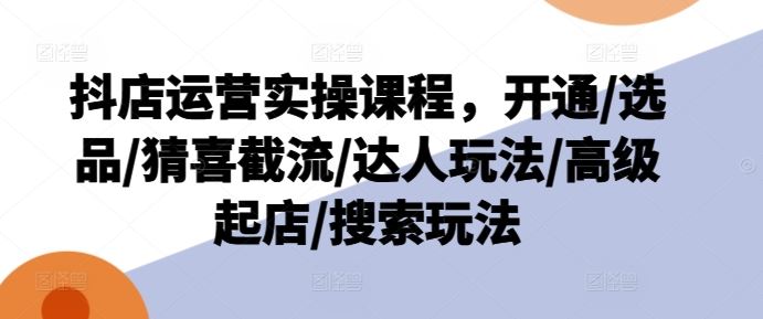 抖店运营实操课程，开通/选品/猜喜截流/达人玩法/高级起店/搜索玩法-夜影资源