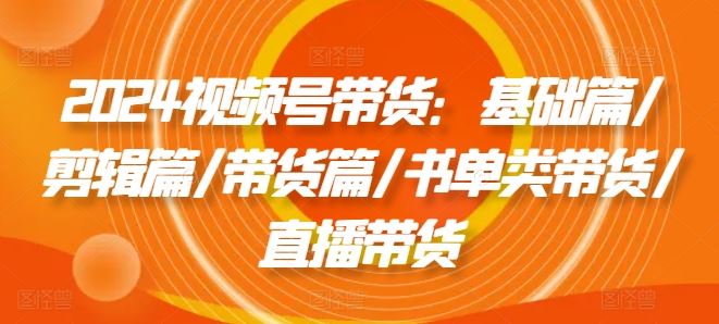 2024视频号带货：基础篇/剪辑篇/带货篇/书单类带货/直播带货-夜影资源