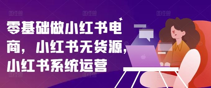 零基础做小红书电商，小红书无货源，小红书系统运营-夜影资源