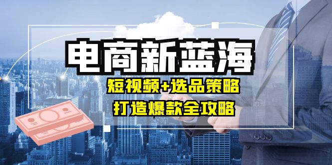 商家必看电商新蓝海：短视频+选品策略，打造爆款全攻略，月入10w+-夜影资源