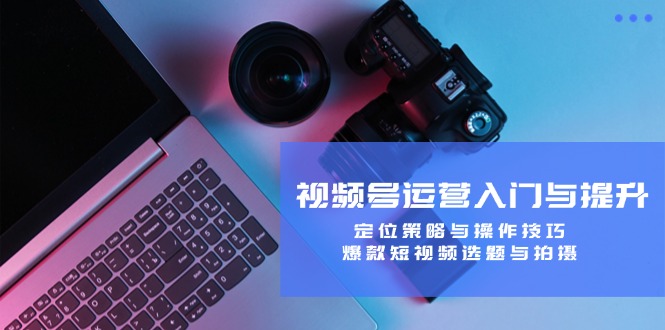 视频号运营入门与提升：定位策略与操作技巧，爆款短视频选题与拍摄-夜影资源