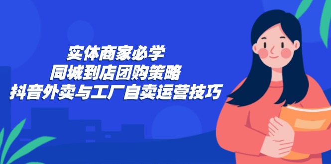 实体商家必学：同城到店团购策略：抖音外卖与工厂自卖运营技巧-夜影资源